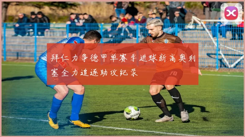拜仁力争德甲单赛季进球新高奥利塞全力追逐助攻纪录