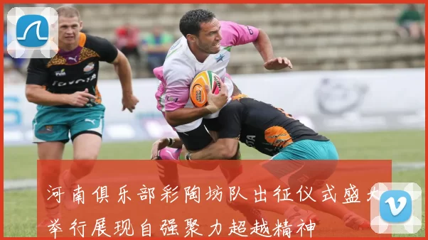河南俱乐部彩陶坊队出征仪式盛大举行展现自强聚力超越精神