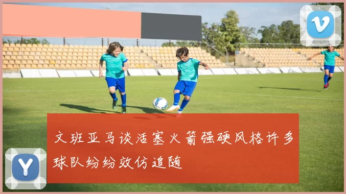 文班亚马谈活塞火箭强硬风格许多球队纷纷效仿追随