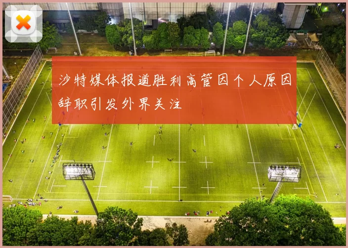 沙特媒体报道胜利高管因个人原因辞职引发外界关注