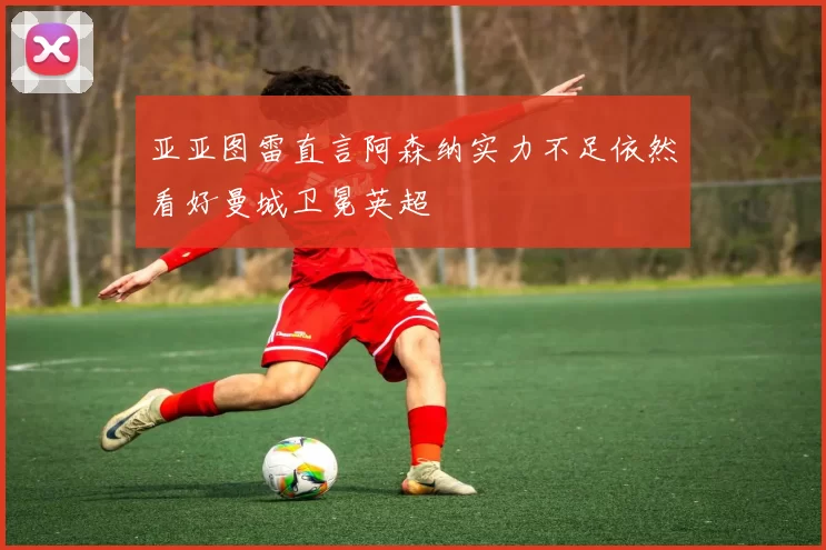 亚亚图雷直言阿森纳实力不足依然看好曼城卫冕英超