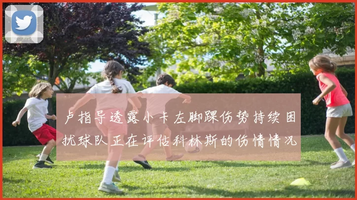 卢指导透露小卡左脚踝伤势持续困扰球队正在评估科林斯的伤情情况