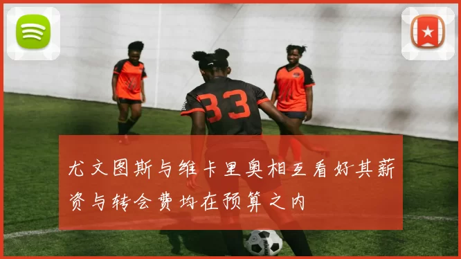 尤文图斯与维卡里奥相互看好其薪资与转会费均在预算之内