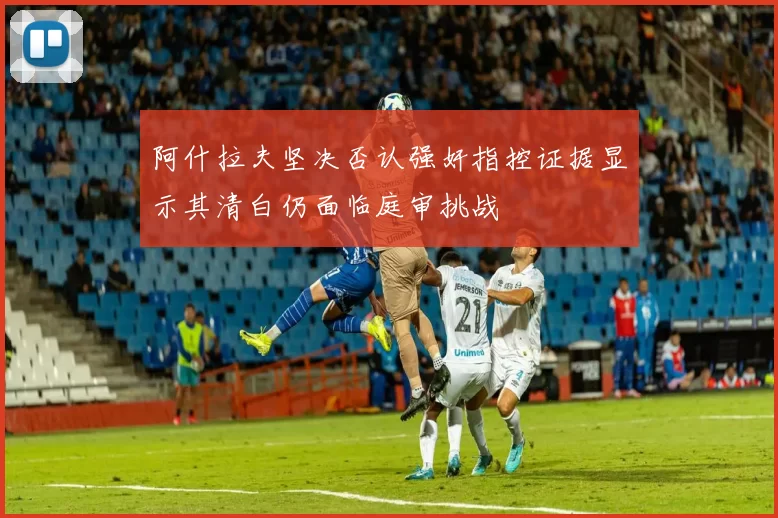 阿什拉夫坚决否认强奸指控证据显示其清白仍面临庭审挑战