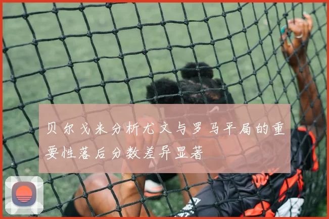贝尔戈米分析尤文与罗马平局的重要性落后分数差异显著