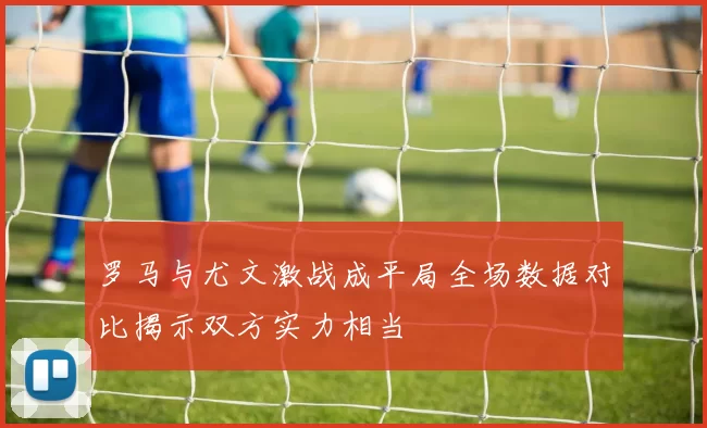 罗马与尤文激战成平局全场数据对比揭示双方实力相当