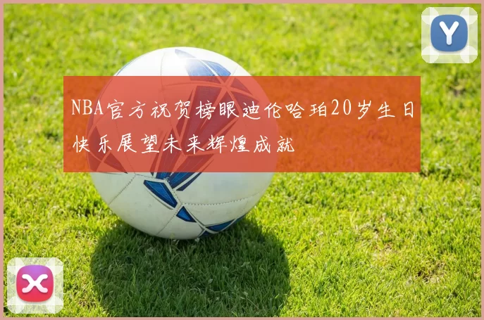 NBA官方祝贺榜眼迪伦哈珀20岁生日快乐展望未来辉煌成就