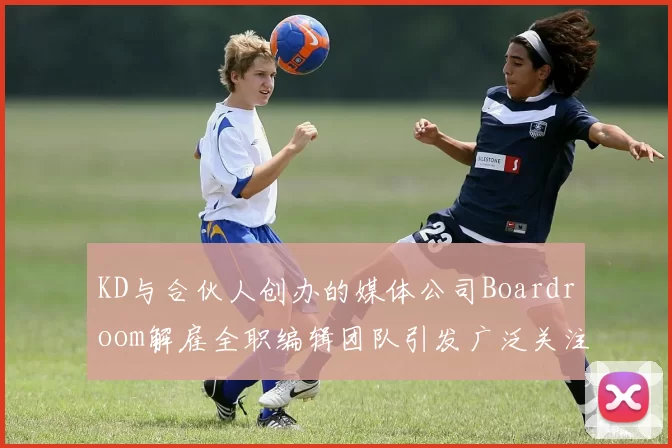 KD与合伙人创办的媒体公司Boardroom解雇全职编辑团队引发广泛关注
