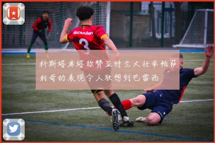 科斯塔库塔称赞亚特兰大壮举帕萨利奇的表现令人联想到巴雷西