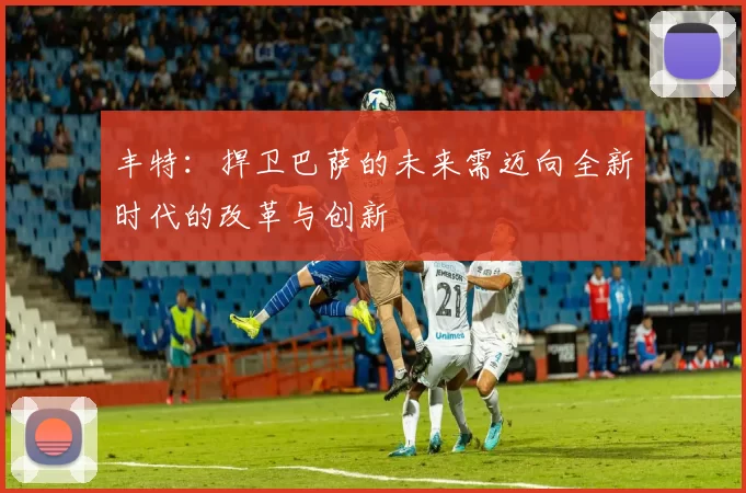 丰特：捍卫巴萨的未来需迈向全新时代的改革与创新