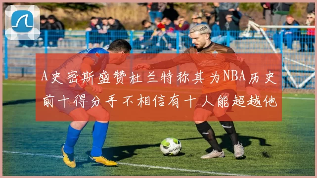 A史密斯盛赞杜兰特称其为NBA历史前十得分手不相信有十人能超越他