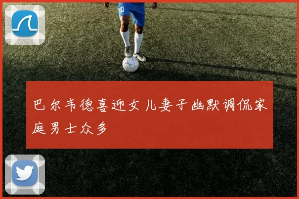 巴尔韦德喜迎女儿妻子幽默调侃家庭男士众多