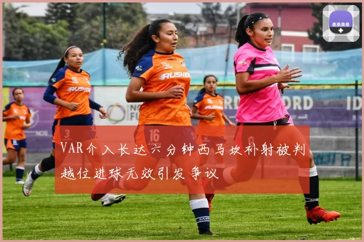 VAR介入长达六分钟西马坎补射被判越位进球无效引发争议
