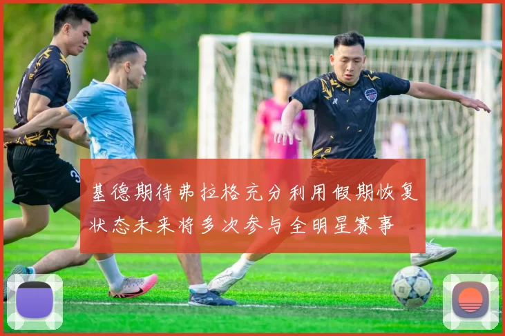 基德期待弗拉格充分利用假期恢复状态未来将多次参与全明星赛事