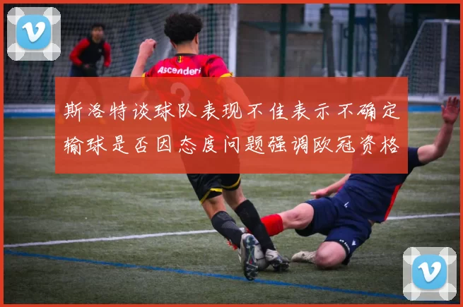 斯洛特谈球队表现不佳表示不确定输球是否因态度问题强调欧冠资格的重要性