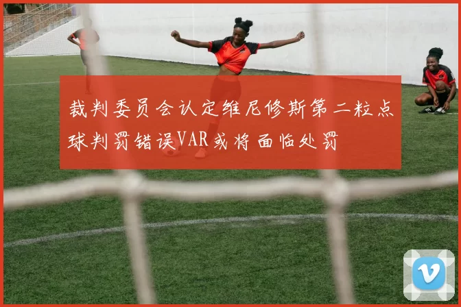 裁判委员会认定维尼修斯第二粒点球判罚错误VAR或将面临处罚
