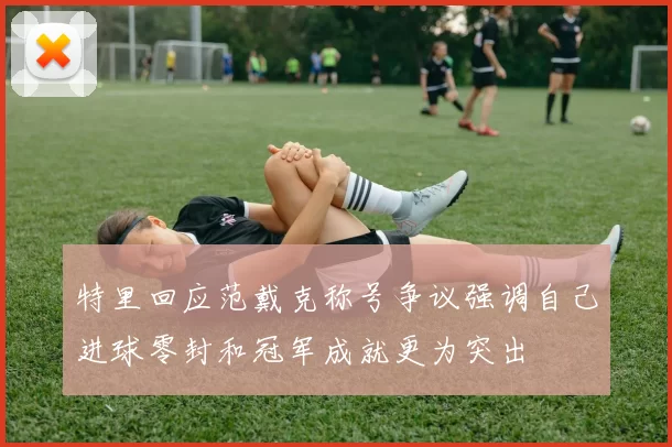特里回应范戴克称号争议强调自己进球零封和冠军成就更为突出