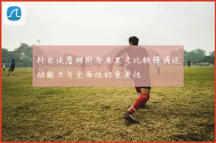 科尔谈詹姆斯与库里之比较强调运动能力与全面性的重要性