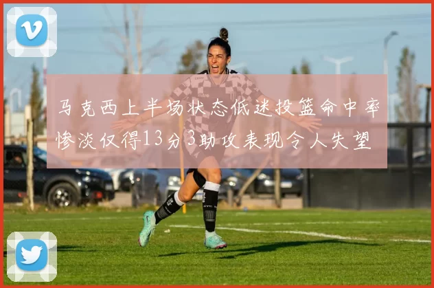 马克西上半场状态低迷投篮命中率惨淡仅得13分3助攻表现令人失望