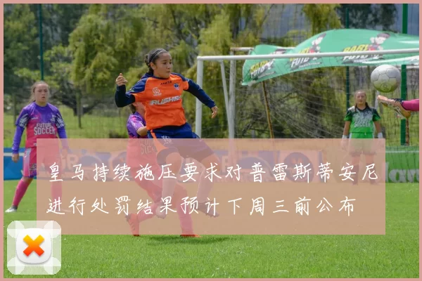 皇马持续施压要求对普雷斯蒂安尼进行处罚结果预计下周三前公布