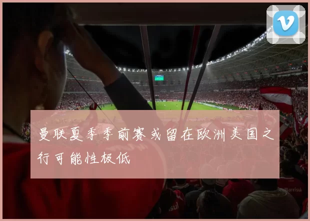 曼联夏季季前赛或留在欧洲美国之行可能性极低